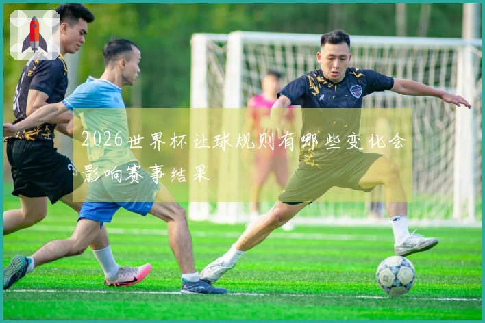 2026世界杯让球规则有哪些变化会影响赛事结果
